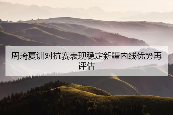周琦夏训对抗赛表现稳定新疆内线优势再评估